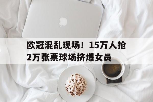 PG电子-关于欧冠混乱现场！15万人抢2万张票球场挤爆女员的信息